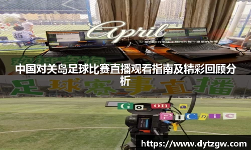 中国对关岛足球比赛直播观看指南及精彩回顾分析